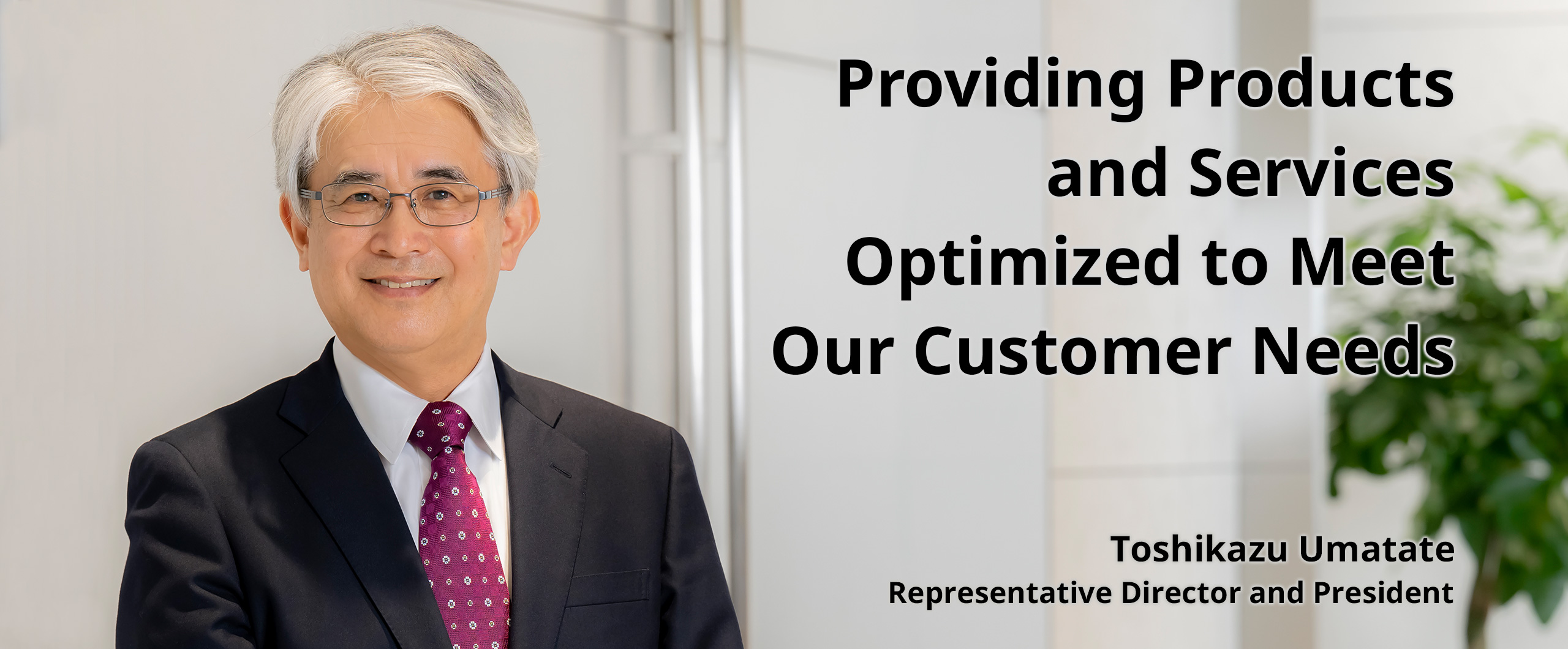 Providing Products and Services Optimized to Meet Our Customer Needs. Toshikazu Umatate Representative Director and President
